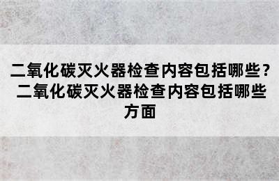 二氧化碳灭火器检查内容包括哪些？ 二氧化碳灭火器检查内容包括哪些方面